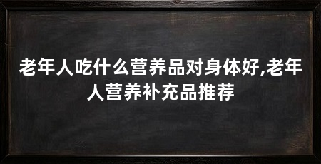 老年人吃什么营养品对身体好,老年人营养补充品推荐