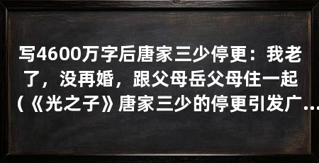 写4600万字后唐家三少停更：我老了，没再婚，跟父母岳父母住一起（《光之子》唐家三少的停更引发广泛关注，妻子唐家三少的停更