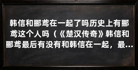 韩信和郦鸢在一起了吗历史上有郦鸢这个人吗（《楚汉传奇》韩信和郦鸢最后有没有和韩信在一起，最后结局太悲剧