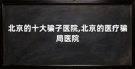 北京的十大骗子医院,北京的医疗骗局医院