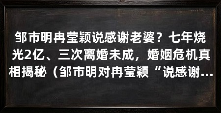 邹市明冉莹颖说感谢老婆？七年烧光2亿、三次离婚未成，婚姻危机真相揭秘（邹市明对冉莹颖“说感谢太重”的评价，暴露了其长期对妻子单方面付出的真相