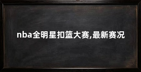 nba全明星扣篮大赛,最新赛况