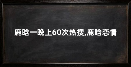 鹿晗一晚上60次热搜,鹿晗恋情
