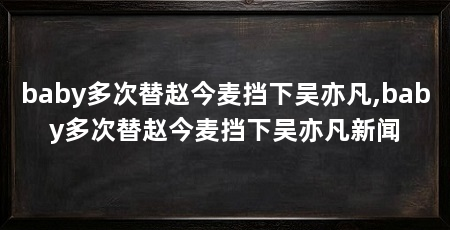 baby多次替赵今麦挡下吴亦凡,baby多次替赵今麦挡下吴亦凡新闻