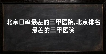 北京口碑最差的三甲医院,北京排名最差的三甲医院