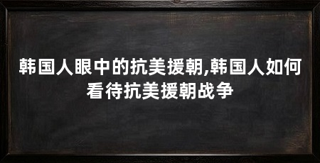 韩国人眼中的抗美援朝,韩国人如何看待抗美援朝战争