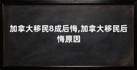 加拿大移民8成后悔,加拿大移民后悔原因