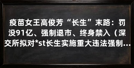 疫苗女王高俊芳“长生”末路：罚没91亿、强制退市、终身禁入（深交所拟对*st长生实施重大违法强制退市实施办法