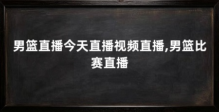 男篮直播今天直播视频直播,男篮比赛直播