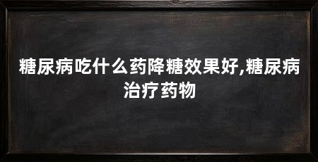 糖尿病吃什么药降糖效果好,糖尿病治疗药物