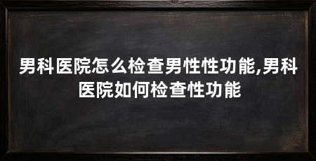 男科医院怎么检查男性性功能,男科医院如何检查性功能