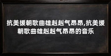 抗美援朝歌曲雄赳赳气昂昂,抗美援朝歌曲雄赳赳气昂昂的音乐
