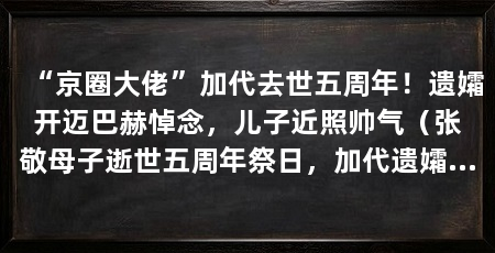 “京圈大佬”加代去世五周年!遗孀开迈巴赫悼念,儿子近照帅气(张敬母子逝世五周年祭日,加代遗孀分享了一段前往墓园悼念的视频