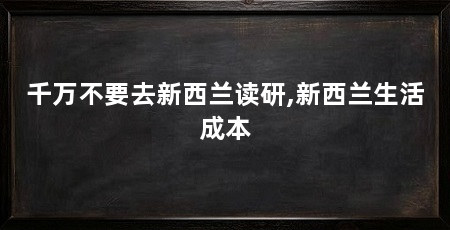 千万不要去新西兰读研,新西兰生活成本
