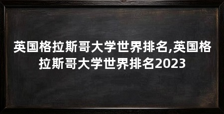 英国格拉斯哥大学世界排名,英国格拉斯哥大学世界排名2023