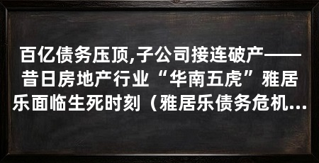 百亿债务压顶,子公司接连破产——昔日房地产行业“华南五虎”雅居乐面临生死时刻(雅居乐债务危机显性化核心可动用货币资金仅22万元