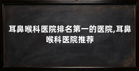耳鼻喉科医院排名第一的医院,耳鼻喉科医院推荐