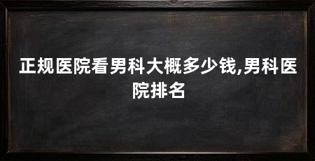 正规医院看男科大概多少钱,男科医院排名