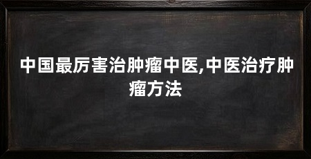 中国最厉害治肿瘤中医,中医治疗肿瘤方法