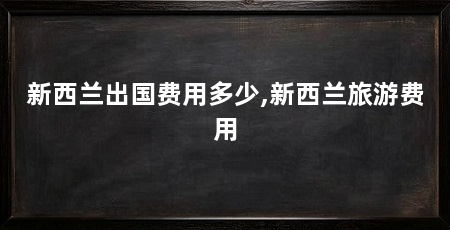 新西兰出国费用多少,新西兰旅游费用