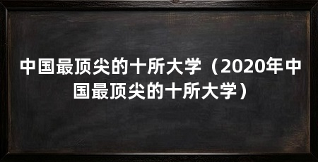 中国最顶尖的十所大学(2020年中国最顶尖的十所大学)