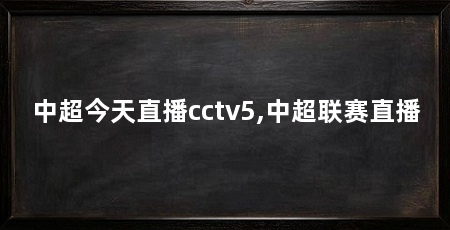 中超今天直播cctv5,中超联赛直播