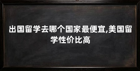 出国留学去哪个国家最便宜,美国留学性价比高