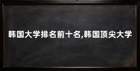 韩国大学排名前十名,韩国顶尖大学