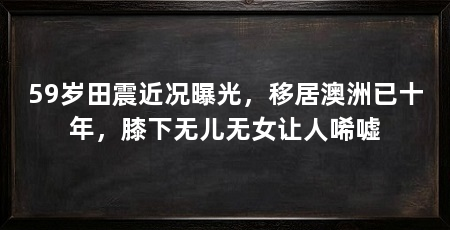 59岁田震近况曝光，移居澳洲已十年，膝下无儿无女让人唏嘘