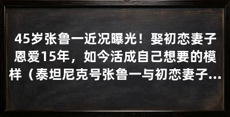 45岁张鲁一近况曝光!娶初恋妻子恩爱15年,如今活成自己想要的模样(泰坦尼克号张鲁一与初恋妻子是世交家庭出身,妻子是世交家庭出身