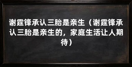 谢霆锋承认三胎是亲生（谢霆锋承认三胎是亲生的，家庭生活让人期待）