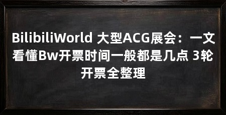 BilibiliWorld 大型ACG展会：一文看懂Bw开票时间一般都是几点 3轮开票全整理