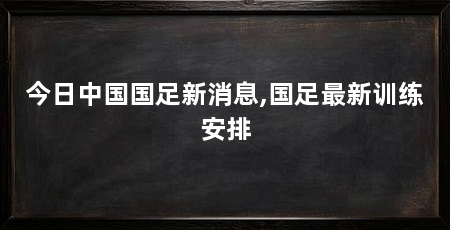 今日中国国足新消息,国足最新训练安排