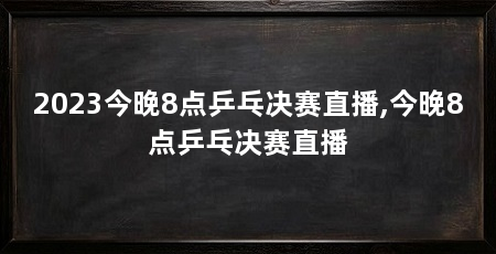 2023今晚8点乒乓决赛直播,今晚8点乒乓决赛直播