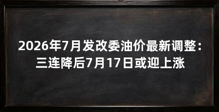 2026年7月发改委油价最新调整:三连降后7月17日或迎上涨