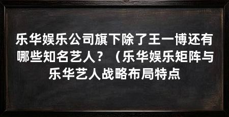 乐华娱乐公司旗下除了王一博还有哪些知名艺人?(乐华娱乐矩阵与乐华艺人战略布局特点