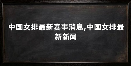 中国女排最新赛事消息,中国女排最新新闻