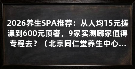 2026养生SPA推荐：从人均15元搓澡到600元顶奢，9家实测哪家值得专程去？（北京同仁堂养生中心（