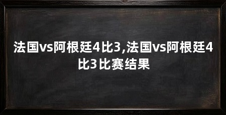 法国vs阿根廷4比3,法国vs阿根廷4比3比赛结果