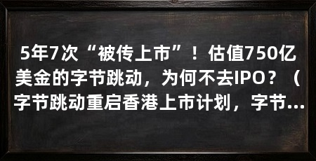 5年7次“被传上市”！估值750亿美金的字节跳动，为何不去IPO？（字节跳动重启香港上市计划，字节跳动真的急着上市吗