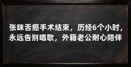 张咪舌癌手术结束,历经6个小时,永远告别唱歌,外籍老公耐心陪伴