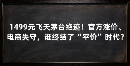 1499元飞天茅台绝迹!官方涨价、电商失守,谁终结了“平价”时代?