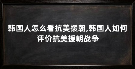 韩国人怎么看抗美援朝,韩国人如何评价抗美援朝战争