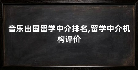 音乐出国留学中介排名,留学中介机构评价
