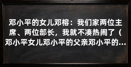 邓小平的女儿邓榕:我们家两位主席、两位部长,我就不凑热闹了(邓小平女儿邓小平的父亲邓小平的女儿邓小平