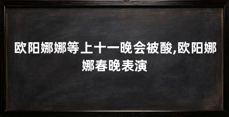 欧阳娜娜等上十一晚会被酸,欧阳娜娜春晚表演