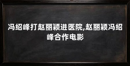 冯绍峰打赵丽颖进医院,赵丽颖冯绍峰合作电影