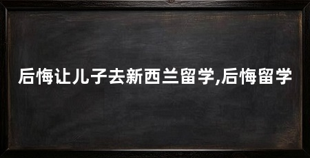 后悔让儿子去新西兰留学,后悔留学