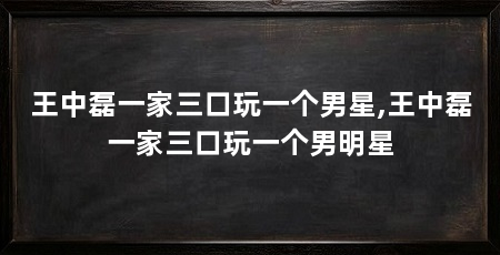 王中磊一家三口玩一个男星,王中磊一家三口玩一个男明星