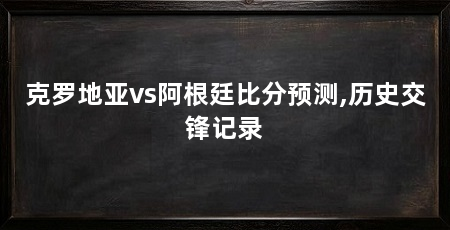 克罗地亚vs阿根廷比分预测,历史交锋记录